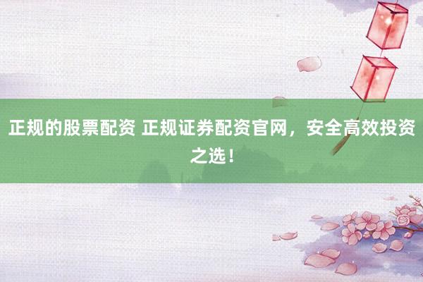 正规的股票配资 正规证券配资官网，安全高效投资之选！