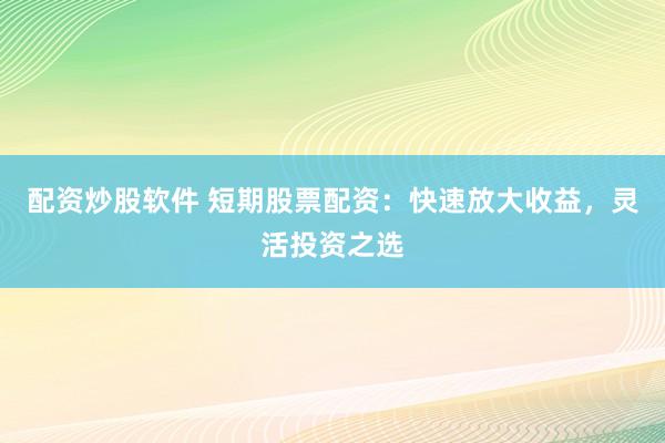 配资炒股软件 短期股票配资：快速放大收益，灵活投资之选