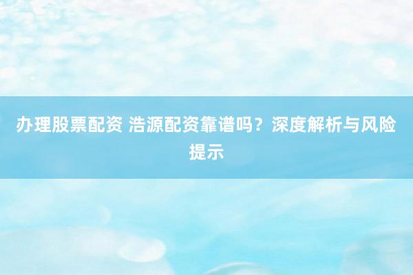 办理股票配资 浩源配资靠谱吗？深度解析与风险提示