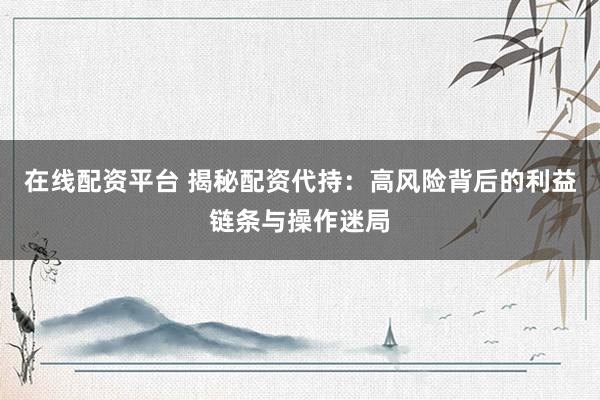 在线配资平台 揭秘配资代持:高风险背后的利益链条与操作迷局