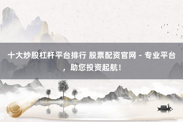 十大炒股杠杆平台排行 股票配资官网 - 专业平台,助您投资起航!