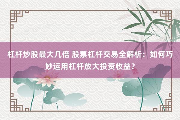 杠杆炒股最大几倍 股票杠杆交易全解析：如何巧妙运用杠杆放大投资收益？