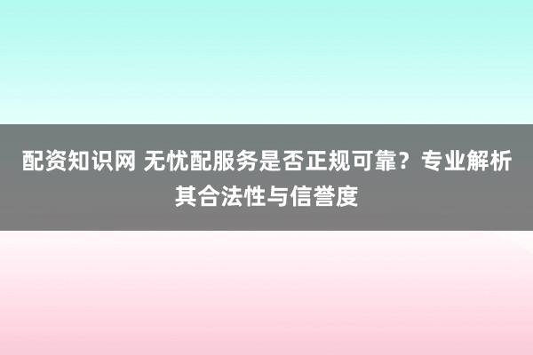 配资知识网 无忧配服务是否正规可靠？专业解析其合法性与信誉度