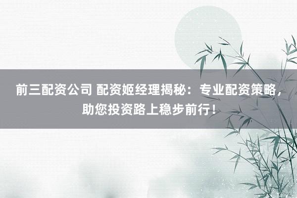 前三配资公司 配资姬经理揭秘:专业配资策略,助您投资路上稳步前行!
