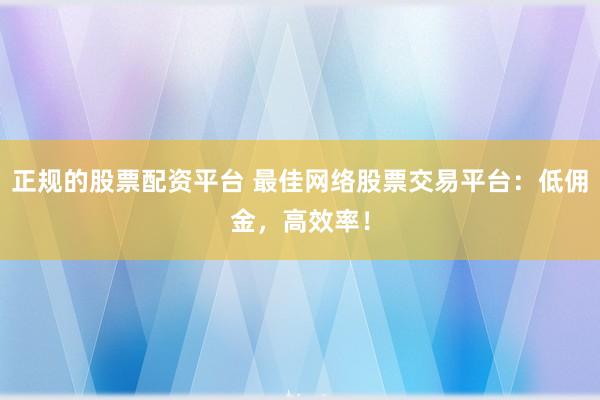 正规的股票配资平台 最佳网络股票交易平台：低佣金，高效率！