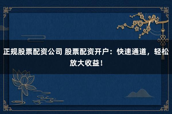 正规股票配资公司 股票配资开户:快速通道,轻松放大收益!