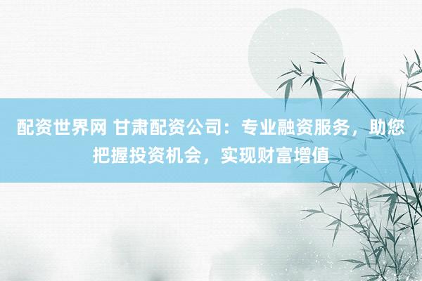 配资世界网 甘肃配资公司:专业融资服务,助您把握投资机会,实现财富增值