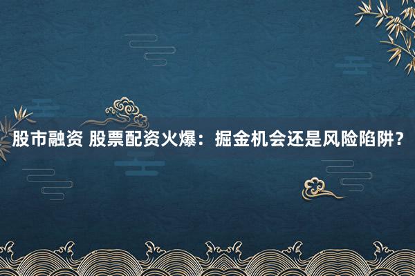股市融资 股票配资火爆：掘金机会还是风险陷阱？