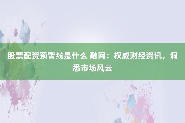 股票配资预警线是什么 融网：权威财经资讯，洞悉市场风云