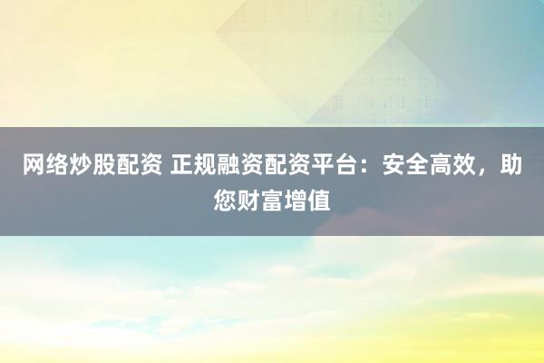 网络炒股配资 正规融资配资平台：安全高效，助您财富增值