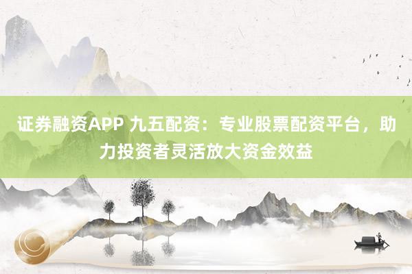 证券融资APP 九五配资:专业股票配资平台,助力投资者灵活放大资金效益