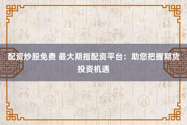 配资炒股免费 最大期指配资平台：助您把握期货投资机遇