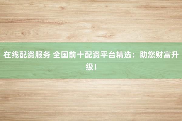 在线配资服务 全国前十配资平台精选:助您财富升级!