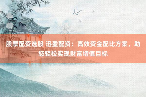 股票配资选股 迅盈配资：高效资金配比方案，助您轻松实现财富增值目标