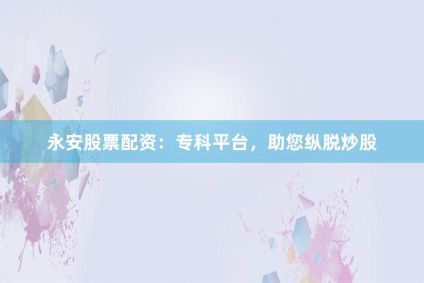 永安股票配资：专科平台，助您纵脱炒股
