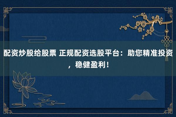 配资炒股给股票 正规配资选股平台:助您精准投资,稳健盈利!