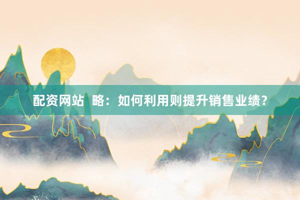 配资网站  略：如何利用则提升销售业绩？