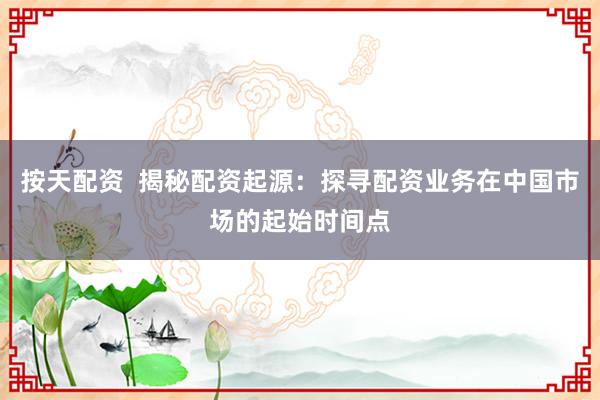 按天配资  揭秘配资起源：探寻配资业务在中国市场的起始时间点