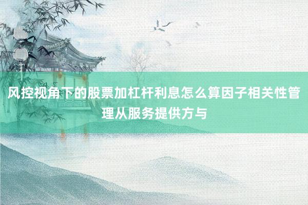 风控视角下的股票加杠杆利息怎么算因子相关性管理从服务提供方与