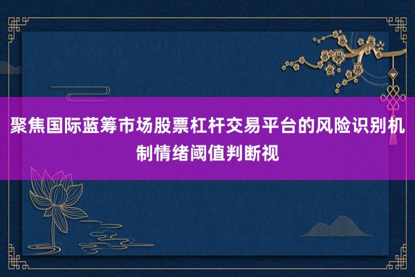 聚焦国际蓝筹市场股票杠杆交易平台的风险识别机制情绪阈值判断视