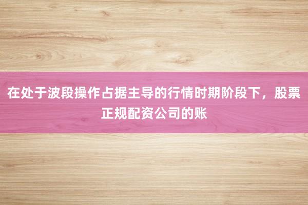 在处于波段操作占据主导的行情时期阶段下，股票正规配资公司的账