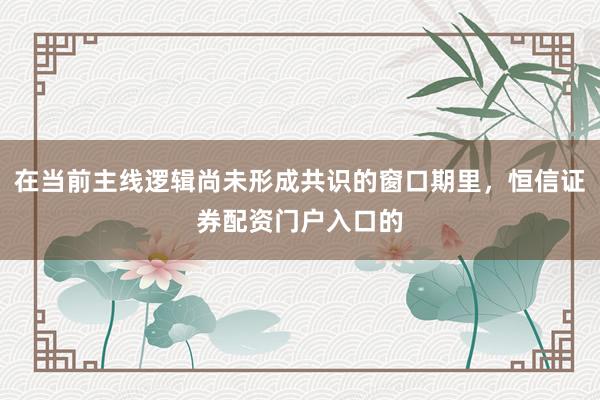 在当前主线逻辑尚未形成共识的窗口期里，恒信证券配资门户入口的