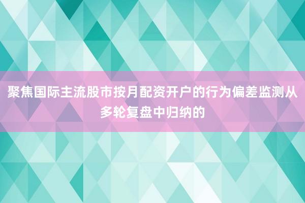 聚焦国际主流股市按月配资开户的行为偏差监测从多轮复盘中归纳的