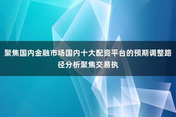 聚焦国内金融市场国内十大配资平台的预期调整路径分析聚焦交易执