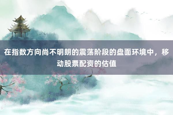 在指数方向尚不明朗的震荡阶段的盘面环境中，移动股票配资的估值