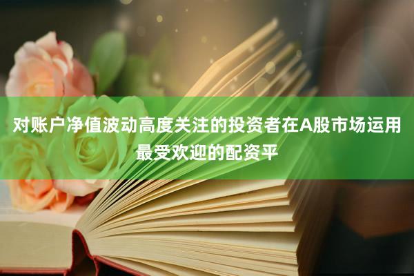 对账户净值波动高度关注的投资者在A股市场运用最受欢迎的配资平
