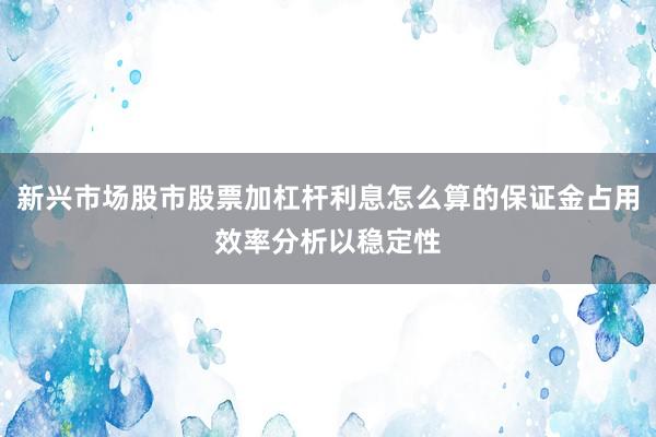 新兴市场股市股票加杠杆利息怎么算的保证金占用效率分析以稳定性