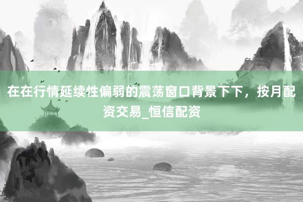 在在行情延续性偏弱的震荡窗口背景下下，按月配资交易_恒信配资