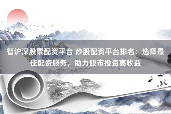 智沪深股票配资平台 炒股配资平台排名：选择最佳配资服务，助力股市投资高收益