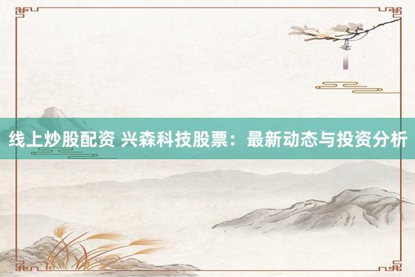 线上炒股配资 兴森科技股票：最新动态与投资分析
