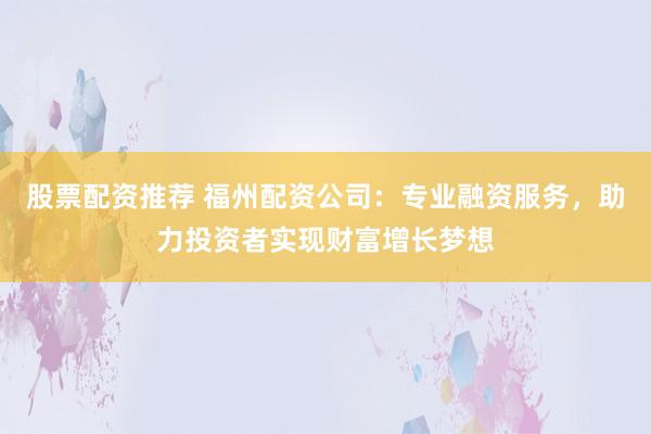 股票配资推荐 福州配资公司：专业融资服务，助力投资者实现财富增长梦想