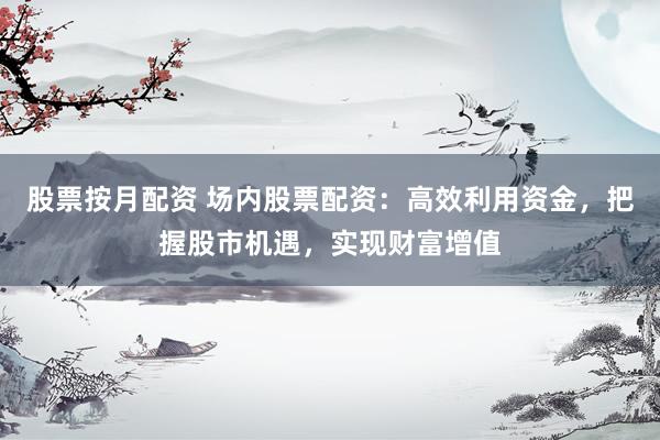 股票按月配资 场内股票配资：高效利用资金，把握股市机遇，实现财富增值