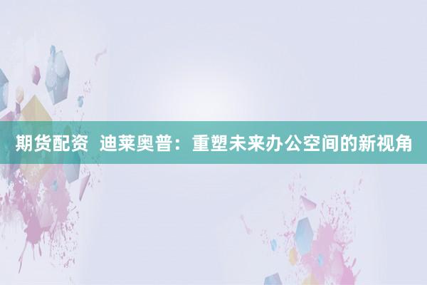 期货配资 迪莱奥普:重塑未来办公空间的新视角