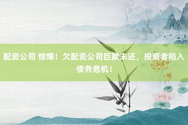 配资公司 惊爆！欠配资公司巨款未还，投资者陷入债务危机！