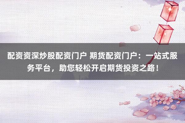 配资资深炒股配资门户 期货配资门户：一站式服务平台，助您轻松开启期货投资之路！