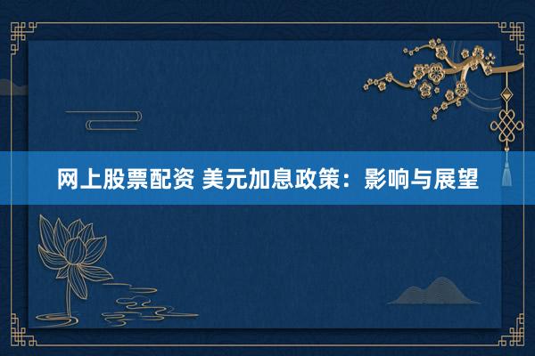 网上股票配资 美元加息政策：影响与展望
