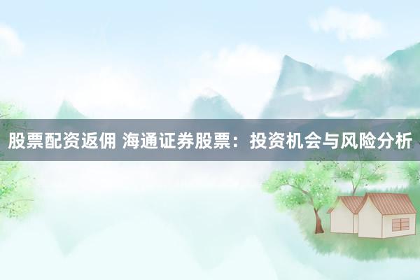股票配资返佣 海通证券股票：投资机会与风险分析