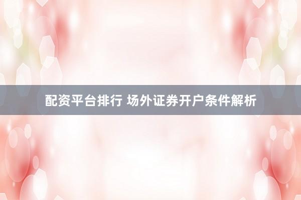 配资平台排行 场外证券开户条件解析