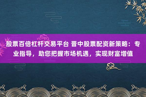 股票百倍杠杆交易平台 晋中股票配资新策略:专业指导,助您把握市场机遇,实现财富增值