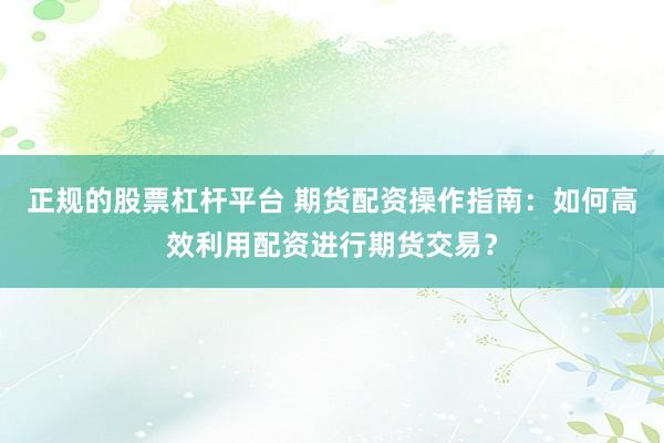 正规的股票杠杆平台 期货配资操作指南：如何高效利用配资进行期货交易？