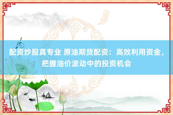配资炒股真专业 原油期货配资：高效利用资金，把握油价波动中的投资机会